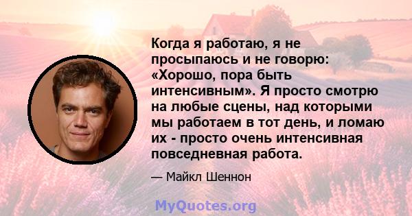 Когда я работаю, я не просыпаюсь и не говорю: «Хорошо, пора быть интенсивным». Я просто смотрю на любые сцены, над которыми мы работаем в тот день, и ломаю их - просто очень интенсивная повседневная работа.