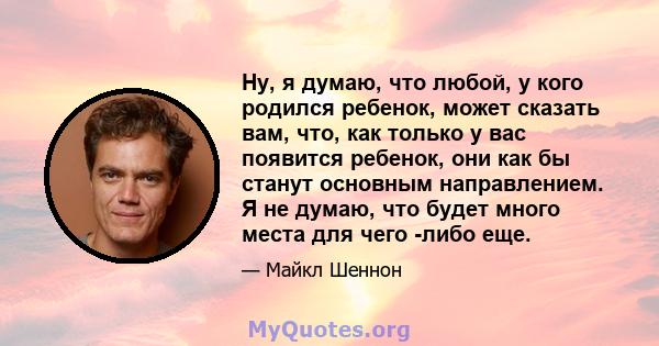 Ну, я думаю, что любой, у кого родился ребенок, может сказать вам, что, как только у вас появится ребенок, они как бы станут основным направлением. Я не думаю, что будет много места для чего -либо еще.