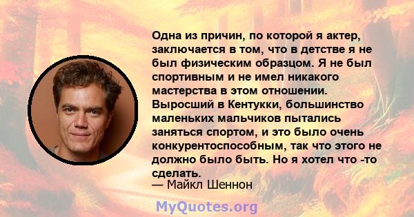 Одна из причин, по которой я актер, заключается в том, что в детстве я не был физическим образцом. Я не был спортивным и не имел никакого мастерства в этом отношении. Выросший в Кентукки, большинство маленьких мальчиков 