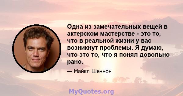 Одна из замечательных вещей в актерском мастерстве - это то, что в реальной жизни у вас возникнут проблемы. Я думаю, что это то, что я понял довольно рано.