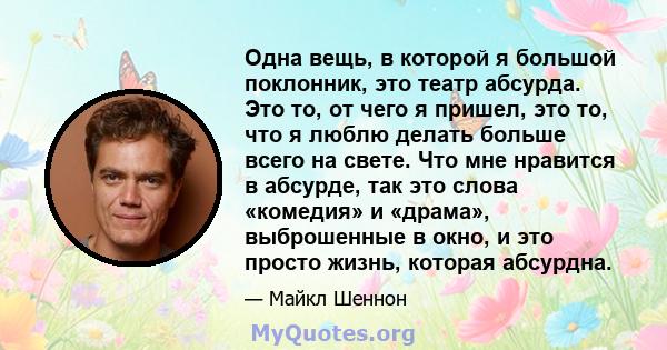 Одна вещь, в которой я большой поклонник, это театр абсурда. Это то, от чего я пришел, это то, что я люблю делать больше всего на свете. Что мне нравится в абсурде, так это слова «комедия» и «драма», выброшенные в окно, 