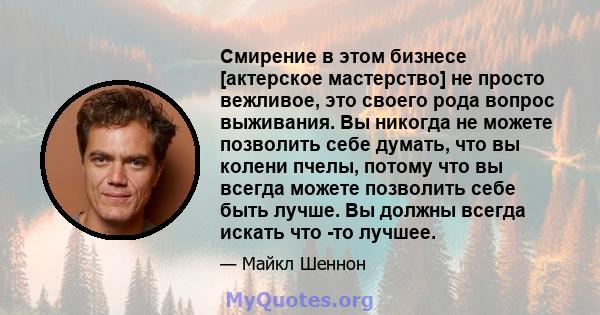 Смирение в этом бизнесе [актерское мастерство] не просто вежливое, это своего рода вопрос выживания. Вы никогда не можете позволить себе думать, что вы колени пчелы, потому что вы всегда можете позволить себе быть