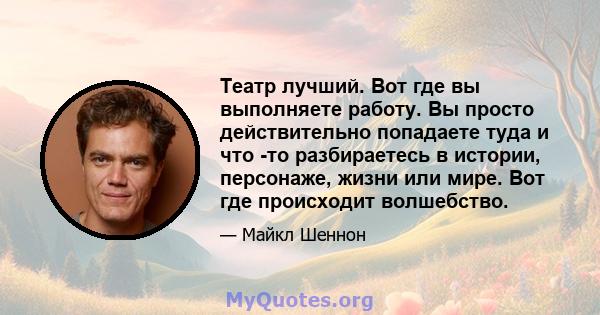 Театр лучший. Вот где вы выполняете работу. Вы просто действительно попадаете туда и что -то разбираетесь в истории, персонаже, жизни или мире. Вот где происходит волшебство.