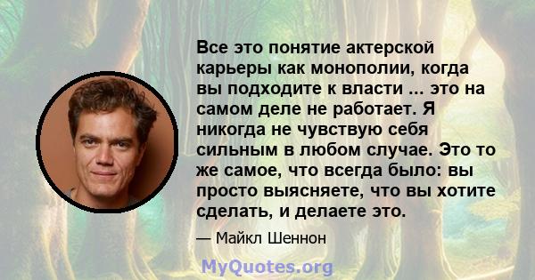 Все это понятие актерской карьеры как монополии, когда вы подходите к власти ... это на самом деле не работает. Я никогда не чувствую себя сильным в любом случае. Это то же самое, что всегда было: вы просто выясняете,