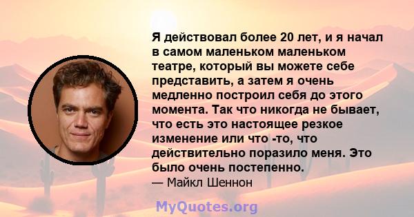 Я действовал более 20 лет, и я начал в самом маленьком маленьком театре, который вы можете себе представить, а затем я очень медленно построил себя до этого момента. Так что никогда не бывает, что есть это настоящее