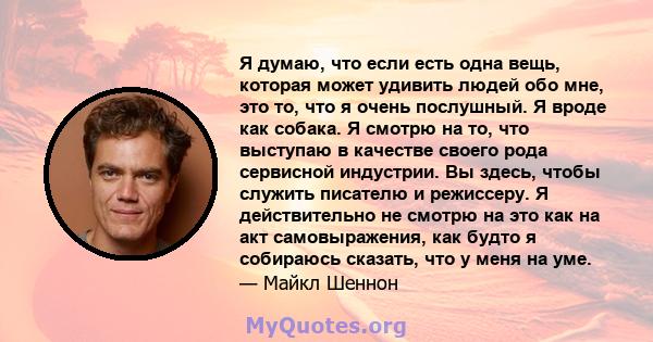 Я думаю, что если есть одна вещь, которая может удивить людей обо мне, это то, что я очень послушный. Я вроде как собака. Я смотрю на то, что выступаю в качестве своего рода сервисной индустрии. Вы здесь, чтобы служить