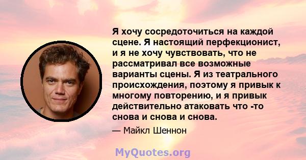 Я хочу сосредоточиться на каждой сцене. Я настоящий перфекционист, и я не хочу чувствовать, что не рассматривал все возможные варианты сцены. Я из театрального происхождения, поэтому я привык к многому повторению, и я