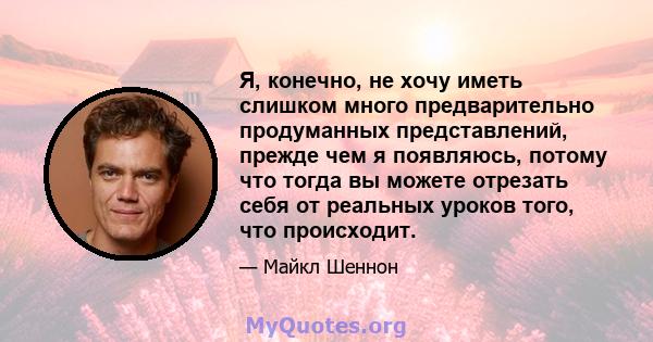 Я, конечно, не хочу иметь слишком много предварительно продуманных представлений, прежде чем я появляюсь, потому что тогда вы можете отрезать себя от реальных уроков того, что происходит.