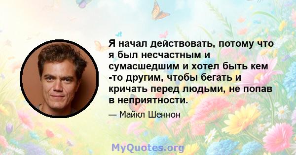 Я начал действовать, потому что я был несчастным и сумасшедшим и хотел быть кем -то другим, чтобы бегать и кричать перед людьми, не попав в неприятности.