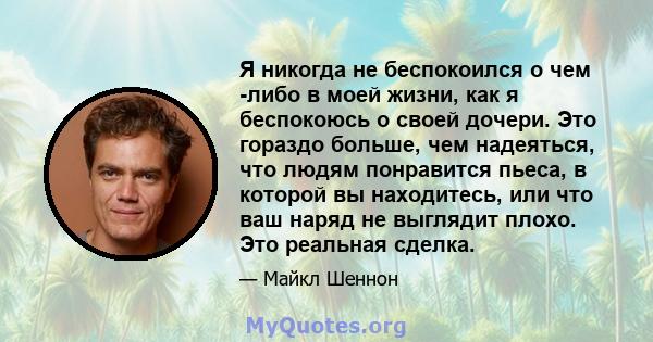 Я никогда не беспокоился о чем -либо в моей жизни, как я беспокоюсь о своей дочери. Это гораздо больше, чем надеяться, что людям понравится пьеса, в которой вы находитесь, или что ваш наряд не выглядит плохо. Это