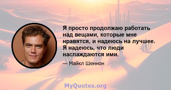 Я просто продолжаю работать над вещами, которые мне нравятся, и надеюсь на лучшее. Я надеюсь, что люди наслаждаются ими.