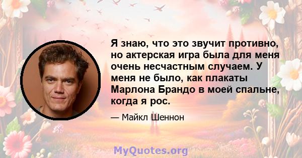 Я знаю, что это звучит противно, но актерская игра была для меня очень несчастным случаем. У меня не было, как плакаты Марлона Брандо в моей спальне, когда я рос.