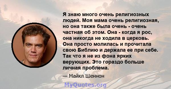 Я знаю много очень религиозных людей. Моя мама очень религиозная, но она также была очень - очень частная об этом. Она - когда я рос, она никогда не ходила в церковь. Она просто молилась и прочитала свою Библию и