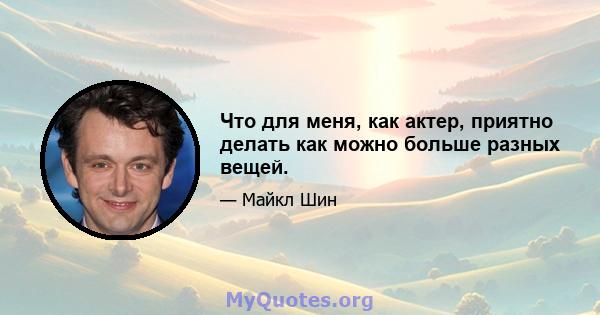 Что для меня, как актер, приятно делать как можно больше разных вещей.