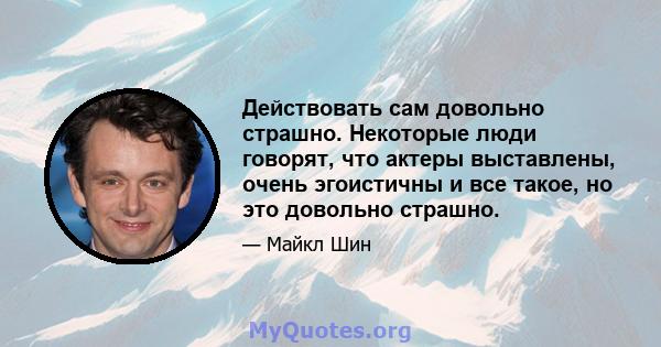 Действовать сам довольно страшно. Некоторые люди говорят, что актеры выставлены, очень эгоистичны и все такое, но это довольно страшно.