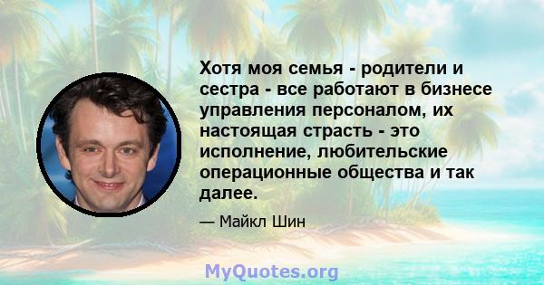 Хотя моя семья - родители и сестра - все работают в бизнесе управления персоналом, их настоящая страсть - это исполнение, любительские операционные общества и так далее.