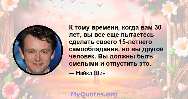 К тому времени, когда вам 30 лет, вы все еще пытаетесь сделать своего 15-летнего самообладания, но вы другой человек. Вы должны быть смелыми и отпустить это.