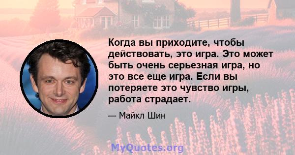 Когда вы приходите, чтобы действовать, это игра. Это может быть очень серьезная игра, но это все еще игра. Если вы потеряете это чувство игры, работа страдает.