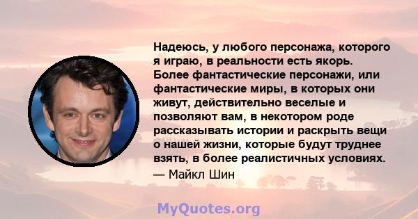 Надеюсь, у любого персонажа, которого я играю, в реальности есть якорь. Более фантастические персонажи, или фантастические миры, в которых они живут, действительно веселые и позволяют вам, в некотором роде рассказывать