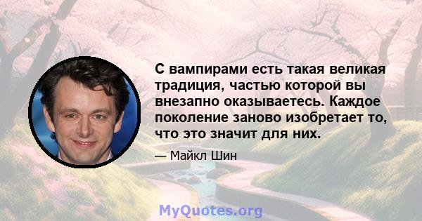 С вампирами есть такая великая традиция, частью которой вы внезапно оказываетесь. Каждое поколение заново изобретает то, что это значит для них.