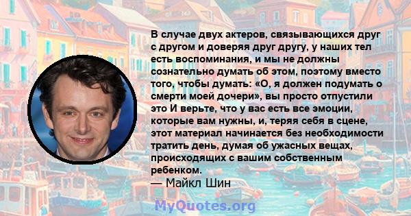 В случае двух актеров, связывающихся друг с другом и доверяя друг другу, у наших тел есть воспоминания, и мы не должны сознательно думать об этом, поэтому вместо того, чтобы думать: «О, я должен подумать о смерти моей