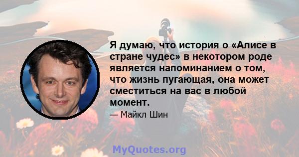 Я думаю, что история о «Алисе в стране чудес» в некотором роде является напоминанием о том, что жизнь пугающая, она может сместиться на вас в любой момент.