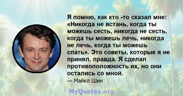 Я помню, как кто -то сказал мне: «Никогда не встань, когда ты можешь сесть, никогда не сесть, когда ты можешь лечь, никогда не лечь, когда ты можешь спать». Это советы, которые я не принял, правда. Я сделал