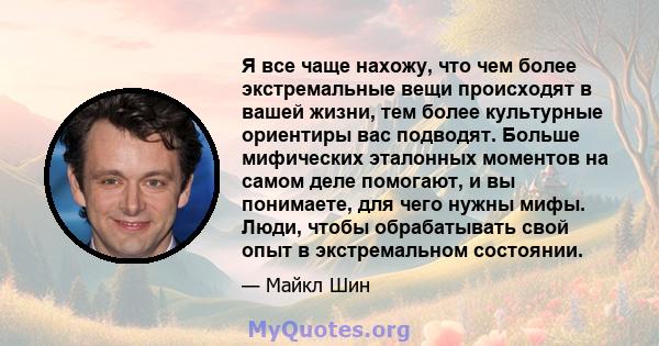 Я все чаще нахожу, что чем более экстремальные вещи происходят в вашей жизни, тем более культурные ориентиры вас подводят. Больше мифических эталонных моментов на самом деле помогают, и вы понимаете, для чего нужны