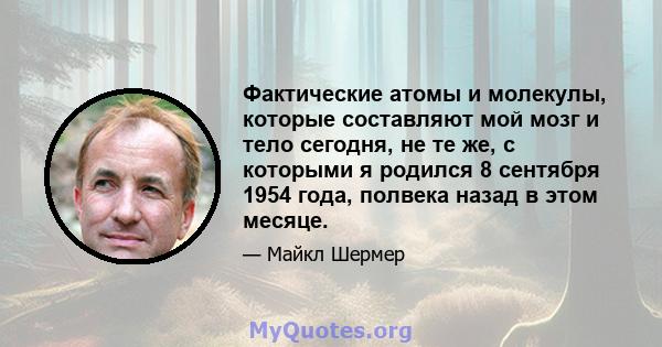 Фактические атомы и молекулы, которые составляют мой мозг и тело сегодня, не те же, с которыми я родился 8 сентября 1954 года, полвека назад в этом месяце.