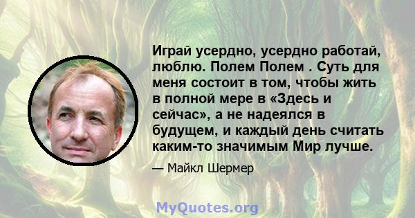 Играй усердно, усердно работай, люблю. Полем Полем . Суть для меня состоит в том, чтобы жить в полной мере в «Здесь и сейчас», а не надеялся в будущем, и каждый день считать каким-то значимым Мир лучше.