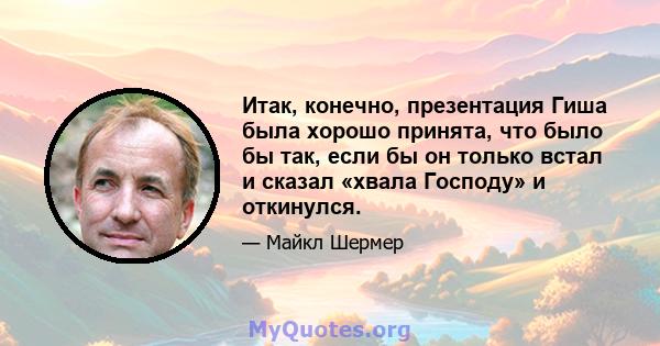 Итак, конечно, презентация Гиша была хорошо принята, что было бы так, если бы он только встал и сказал «хвала Господу» и откинулся.