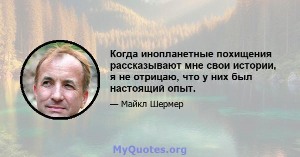 Когда инопланетные похищения рассказывают мне свои истории, я не отрицаю, что у них был настоящий опыт.