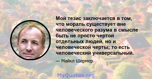 Мой тезис заключается в том, что мораль существует вне человеческого разума в смысле быть не просто чертой отдельных людей, но и человеческой черты; то есть человеческий универсальный.