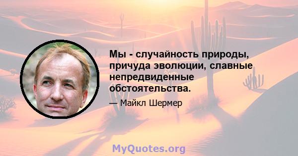 Мы - случайность природы, причуда эволюции, славные непредвиденные обстоятельства.