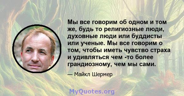 Мы все говорим об одном и том же, будь то религиозные люди, духовные люди или буддисты или ученые. Мы все говорим о том, чтобы иметь чувство страха и удивляться чем -то более грандиозному, чем мы сами.