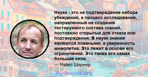 Наука - это не подтверждение набора убеждений, а процесс исследования, направленный на создание тестируемого состава знаний, постоянно открытых для отказа или подтверждения. В науке знания являются плавными, а