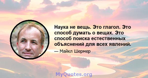 Наука не вещь. Это глагол. Это способ думать о вещах. Это способ поиска естественных объяснений для всех явлений.