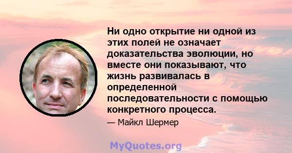 Ни одно открытие ни одной из этих полей не означает доказательства эволюции, но вместе они показывают, что жизнь развивалась в определенной последовательности с помощью конкретного процесса.