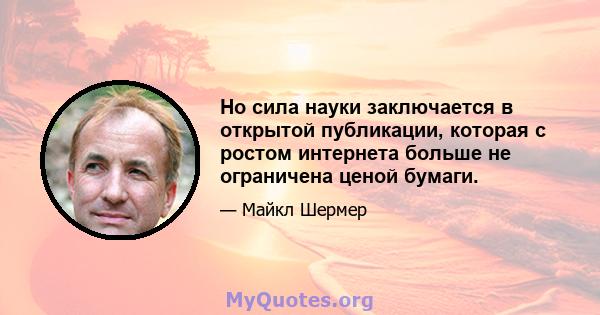 Но сила науки заключается в открытой публикации, которая с ростом интернета больше не ограничена ценой бумаги.