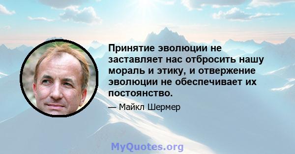 Принятие эволюции не заставляет нас отбросить нашу мораль и этику, и отвержение эволюции не обеспечивает их постоянство.