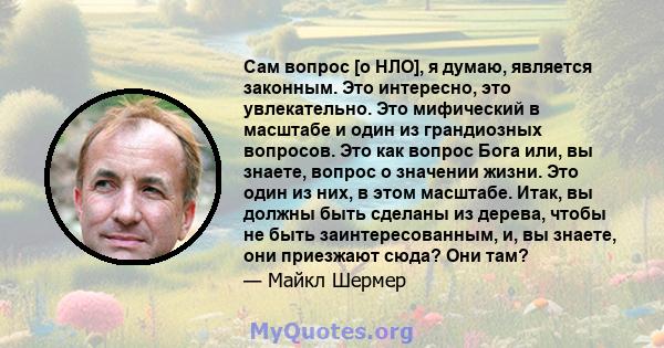 Сам вопрос [о НЛО], я думаю, является законным. Это интересно, это увлекательно. Это мифический в масштабе и один из грандиозных вопросов. Это как вопрос Бога или, вы знаете, вопрос о значении жизни. Это один из них, в