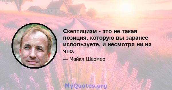 Скептицизм - это не такая позиция, которую вы заранее используете, и несмотря ни на что.