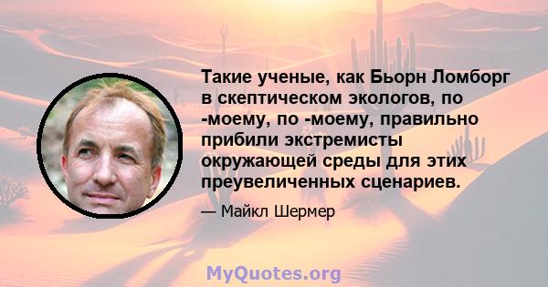 Такие ученые, как Бьорн Ломборг в скептическом экологов, по -моему, по -моему, правильно прибили экстремисты окружающей среды для этих преувеличенных сценариев.