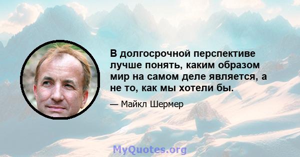 В долгосрочной перспективе лучше понять, каким образом мир на самом деле является, а не то, как мы хотели бы.