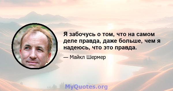 Я забочусь о том, что на самом деле правда, даже больше, чем я надеюсь, что это правда.