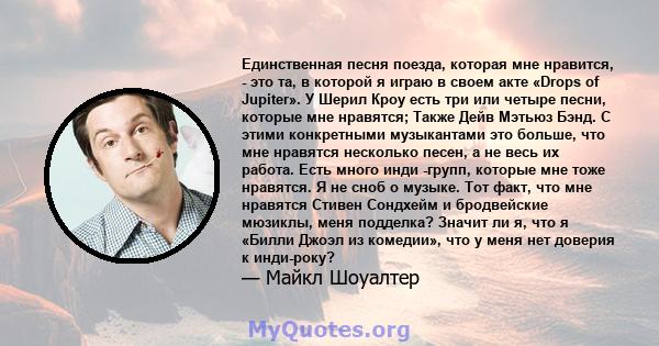 Единственная песня поезда, которая мне нравится, - это та, в которой я играю в своем акте «Drops of Jupiter». У Шерил Кроу есть три или четыре песни, которые мне нравятся; Также Дейв Мэтьюз Бэнд. С этими конкретными