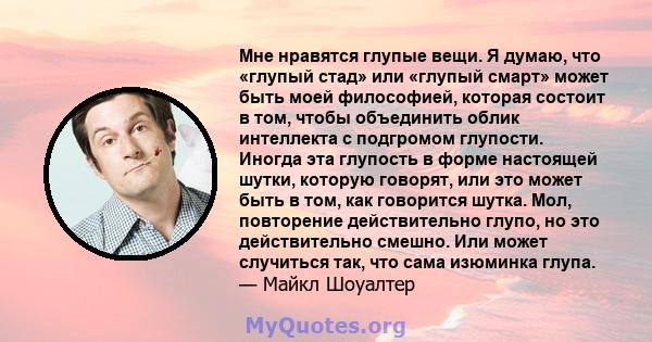 Мне нравятся глупые вещи. Я думаю, что «глупый стад» или «глупый смарт» может быть моей философией, которая состоит в том, чтобы объединить облик интеллекта с подгромом глупости. Иногда эта глупость в форме настоящей