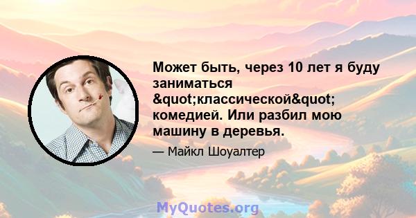 Может быть, через 10 лет я буду заниматься "классической" комедией. Или разбил мою машину в деревья.