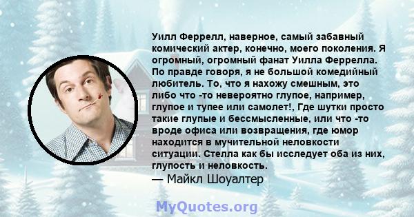 Уилл Феррелл, наверное, самый забавный комический актер, конечно, моего поколения. Я огромный, огромный фанат Уилла Феррелла. По правде говоря, я не большой комедийный любитель. То, что я нахожу смешным, это либо что