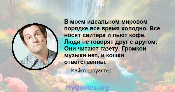 В моем идеальном мировом порядке все время холодно. Все носят свитера и пьют кофе. Люди не говорят друг с другом; Они читают газету. Громкой музыки нет, и кошки ответственны.